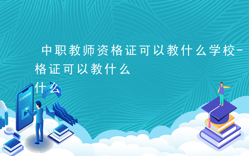 中职教师资格证可以教什么学校-中职教师资格证可以教什么