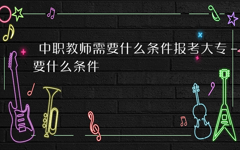 中职教师需要什么条件报考大专-中职教师需要什么条件