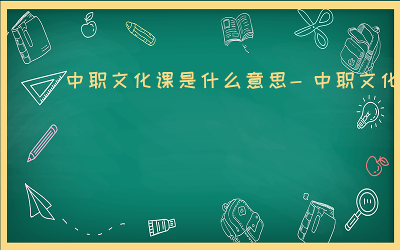 中职文化课是什么意思-中职文化课是什么