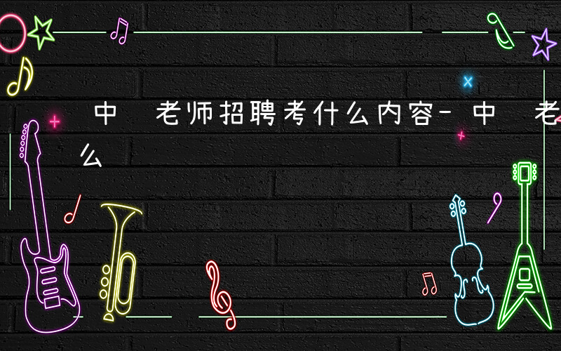 中职老师招聘考什么内容-中职老师招聘考什么