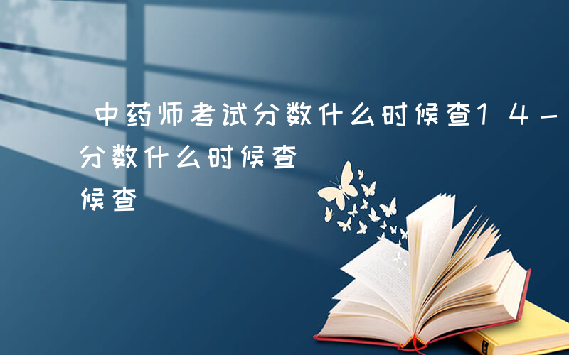 中药师考试分数什么时候查14-14中药师分数什么时候查