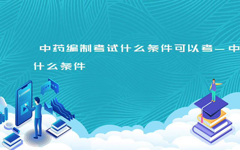 中药编制考试什么条件可以考-中药编制考试什么条件