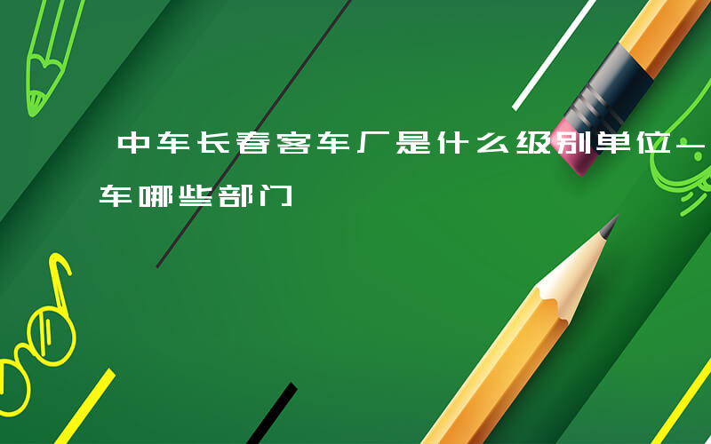 中车长春客车厂是什么级别单位-中车长春客车哪些部门