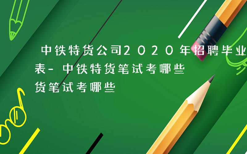 中铁特货公司2020年招聘毕业生需求信息表-中铁特货笔试考哪些