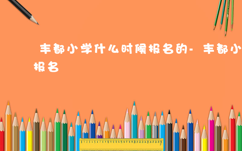 丰都小学什么时候报名的-丰都小学什么时候报名