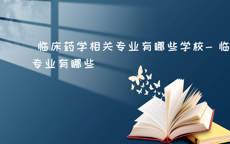 临床药学相关专业有哪些学校-临床药学相关专业有哪些