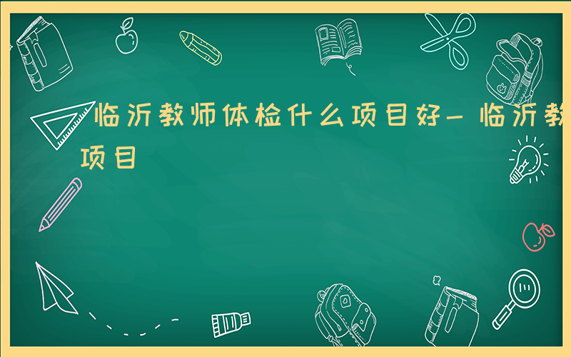 临沂教师体检什么项目好-临沂教师体检什么项目