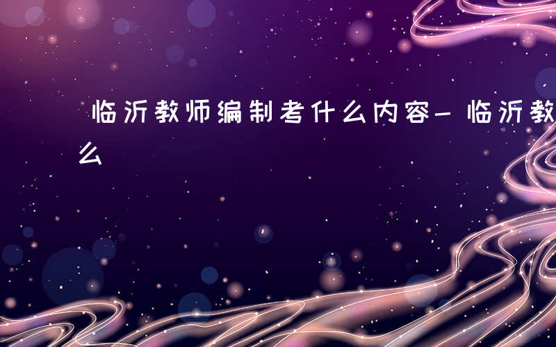 临沂教师编制考什么内容-临沂教师编制考什么