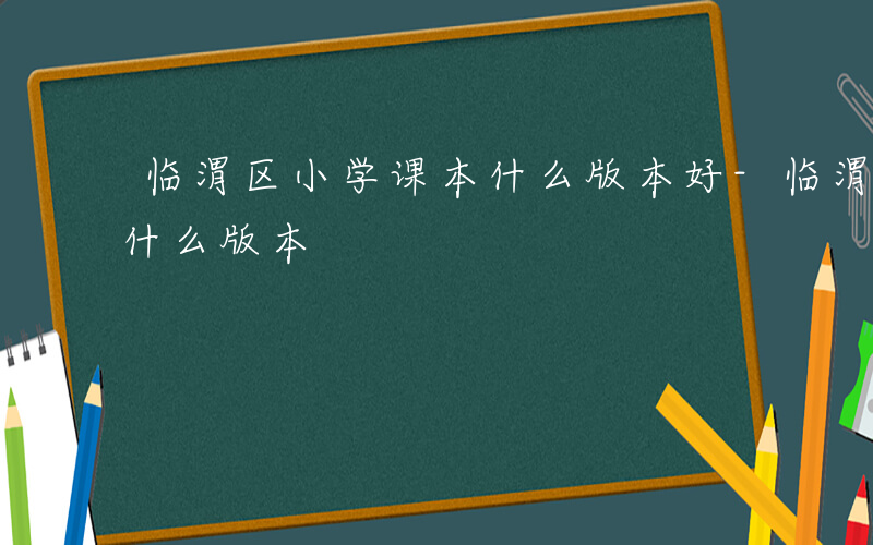 临渭区小学课本什么版本好-临渭区小学课本什么版本