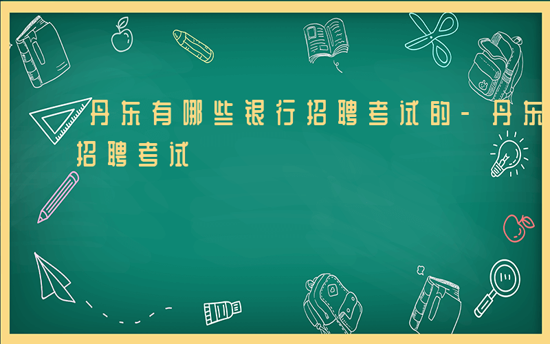 丹东有哪些银行招聘考试的-丹东有哪些银行招聘考试