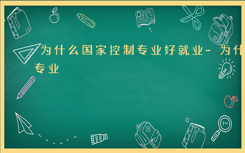 为什么国家控制专业好就业-为什么国家控制专业