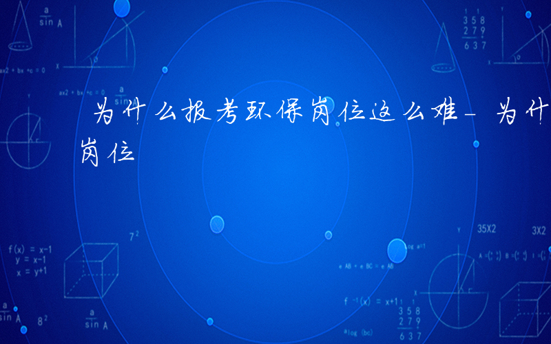 为什么报考环保岗位这么难-为什么报考环保岗位