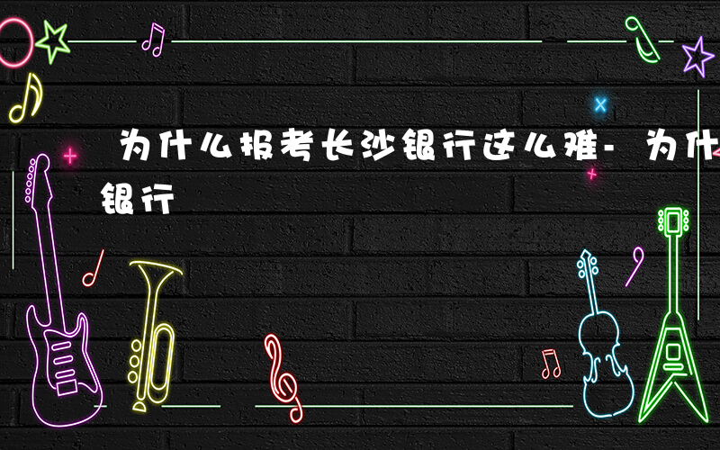 为什么报考长沙银行这么难-为什么报考长沙银行