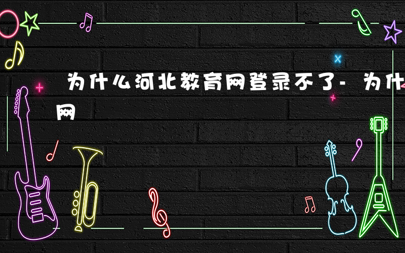 为什么河北教育网登录不了-为什么河北教育网