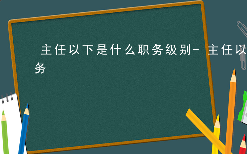 主任以下是什么职务级别-主任以下是什么职务