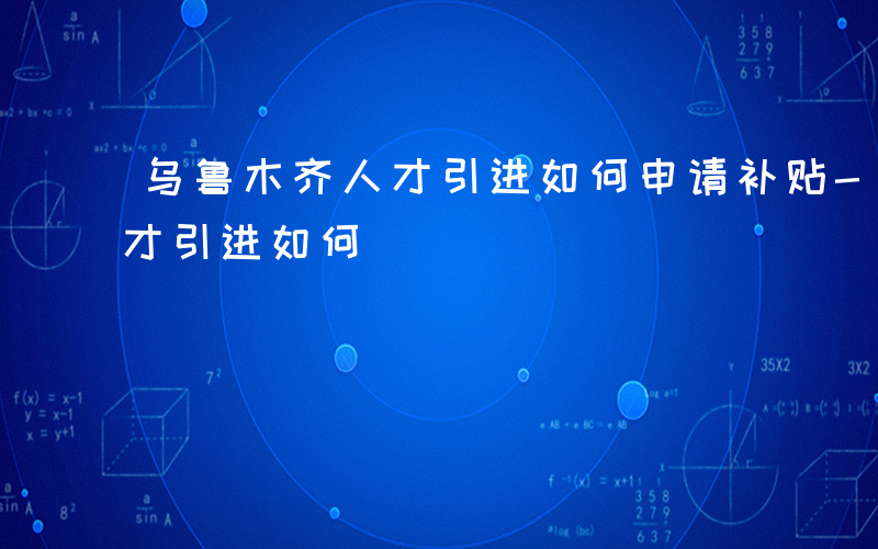 乌鲁木齐人才引进如何申请补贴-乌鲁木齐人才引进如何