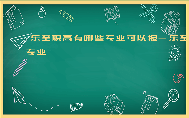 乐至职高有哪些专业可以报-乐至职高有哪些专业