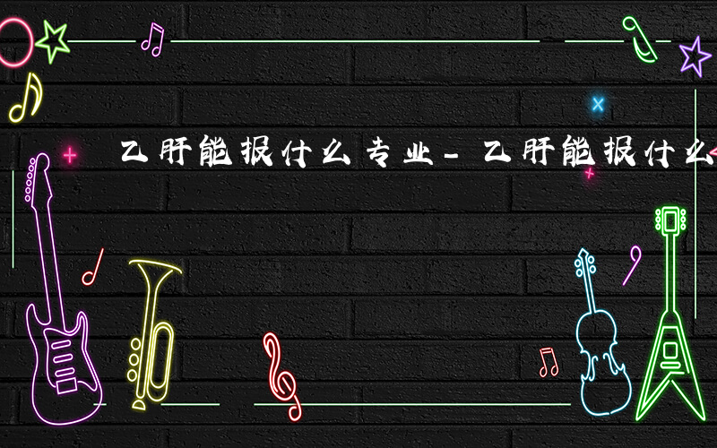 乙肝能报什么专业-乙肝能报什么