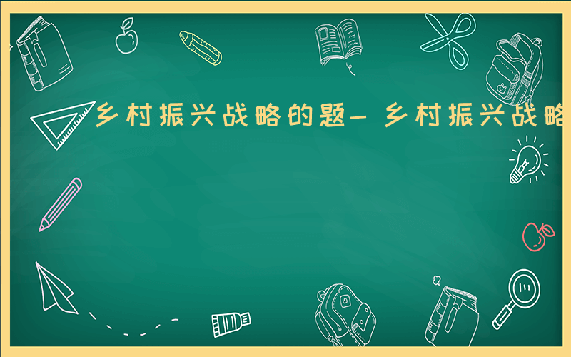 乡村振兴战略的题-乡村振兴战略如何出题