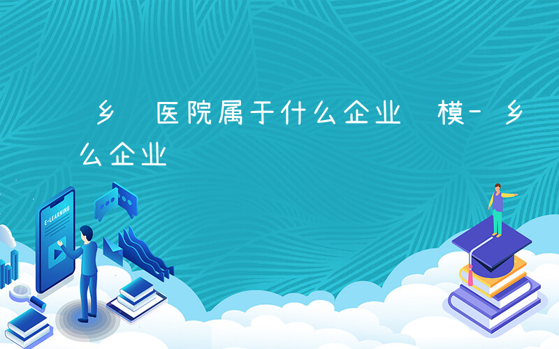 乡镇医院属于什么企业规模-乡镇医院属于什么企业