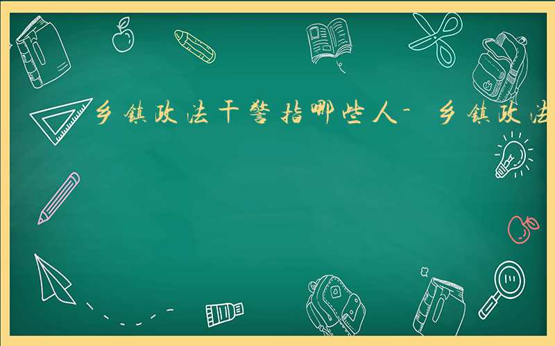 乡镇政法干警指哪些人-乡镇政法干警指哪些