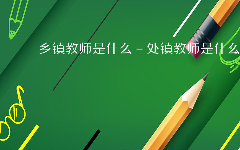 乡镇教师是什么-处镇教师是什么