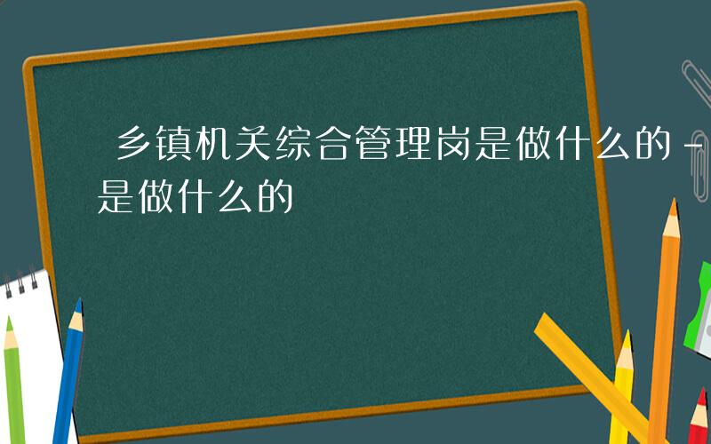 乡镇机关综合管理岗是做什么的-综合管理岗是做什么的