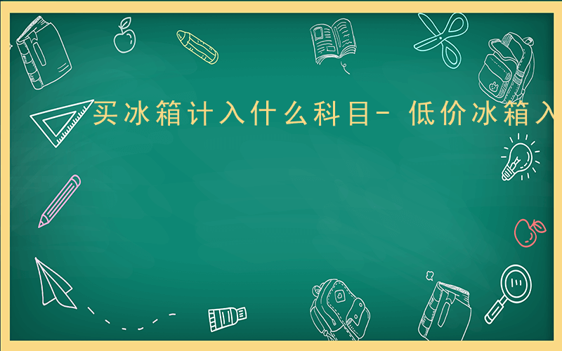 买冰箱计入什么科目-低价冰箱入什么科目