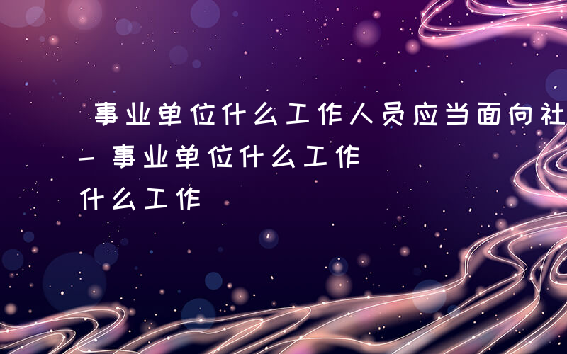 事业单位什么工作人员应当面向社会公开招聘-事业单位什么工作