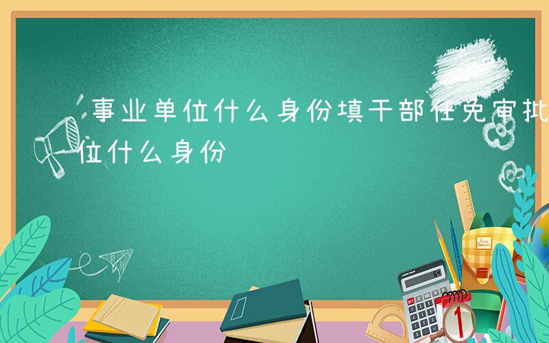 事业单位什么身份填干部任免审批表-事业单位什么身份