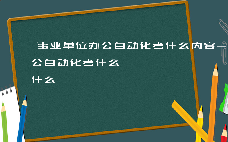 事业单位办公自动化考什么内容-事业单位办公自动化考什么