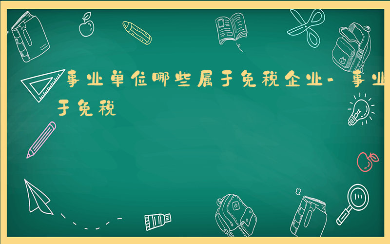 事业单位哪些属于免税企业-事业单位哪些属于免税