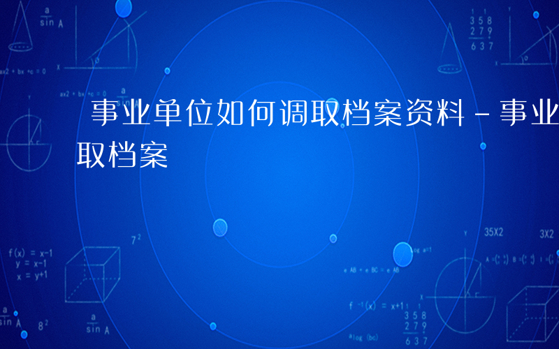 事业单位如何调取档案资料-事业单位如何调取档案