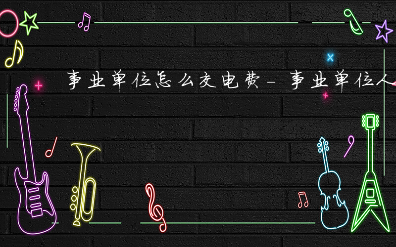 事业单位怎么交电费-事业单位人员如何充电