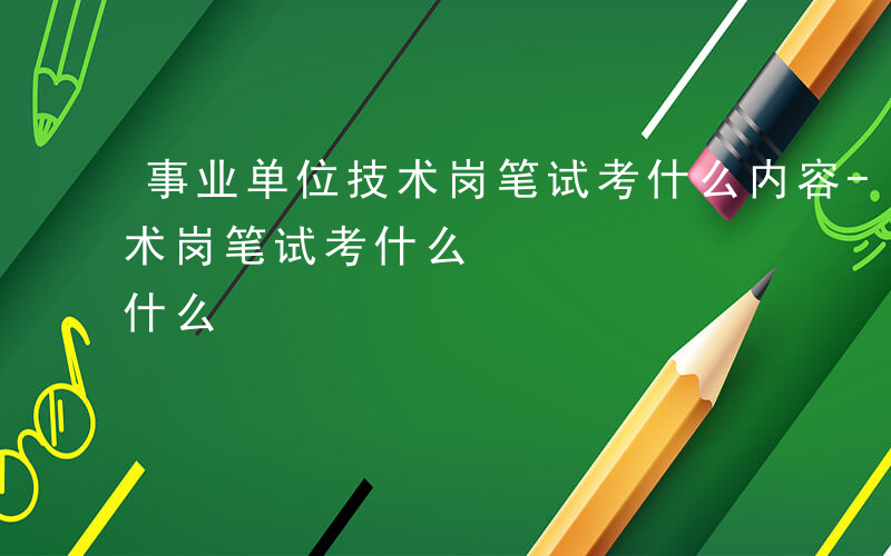 事业单位技术岗笔试考什么内容-事业单位技术岗笔试考什么