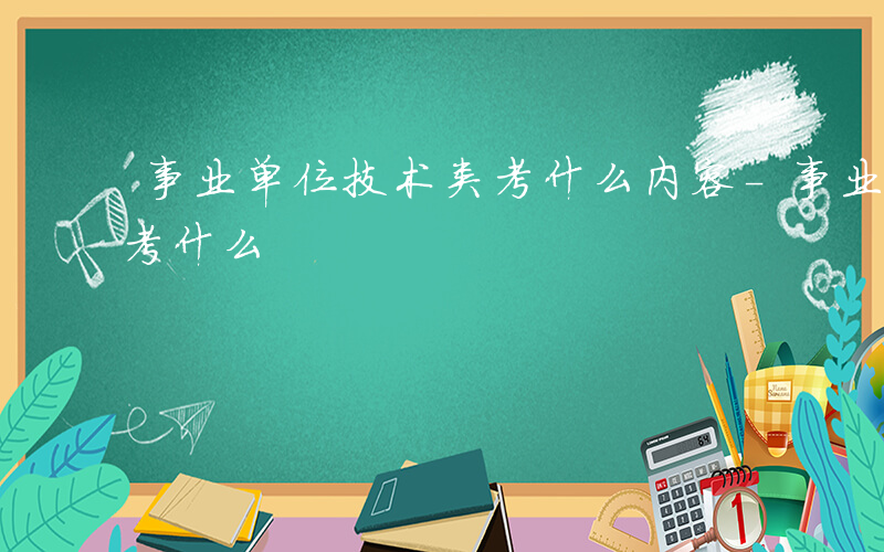 事业单位技术类考什么内容-事业单位技术类考什么