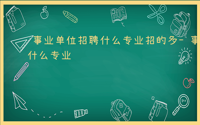 事业单位招聘什么专业招的多-事业单位招聘什么专业