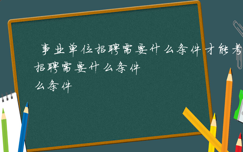 事业单位招聘需要什么条件才能考-事业单位招聘需要什么条件