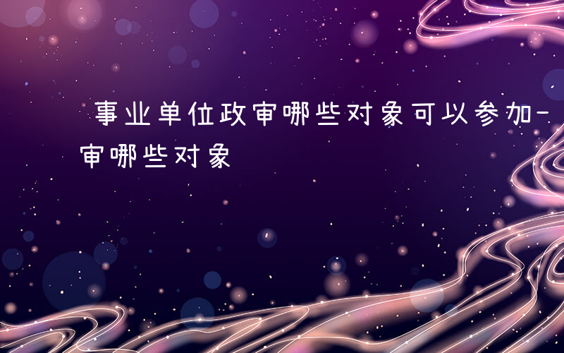 事业单位政审哪些对象可以参加-事业单位政审哪些对象