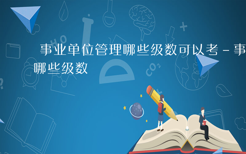 事业单位管理哪些级数可以考-事业单位管理哪些级数