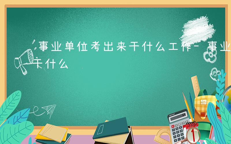 事业单位考出来干什么工作-事业单位考出来干什么