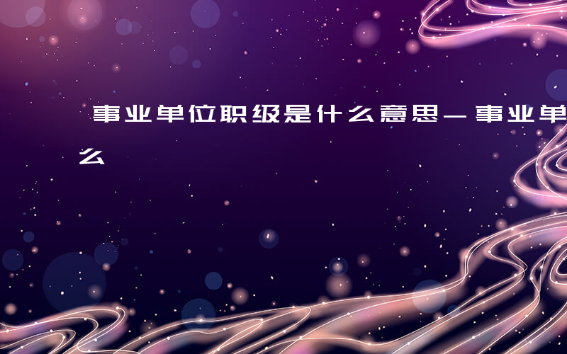 事业单位职级是什么意思-事业单位职级是什么