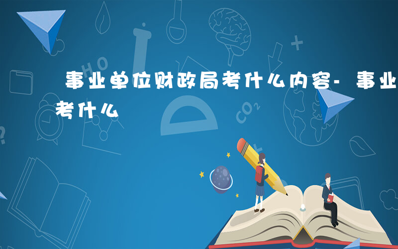 事业单位财政局考什么内容-事业单位财政局考什么