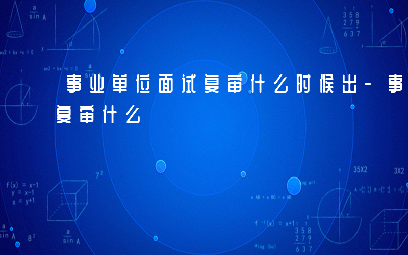 事业单位面试复审什么时候出-事业单位面试复审什么