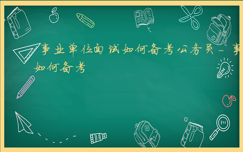 事业单位面试如何备考公务员-事业单位面试如何备考