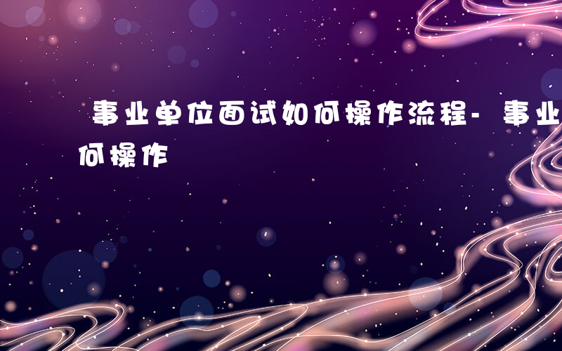 事业单位面试如何操作流程-事业单位面试如何操作