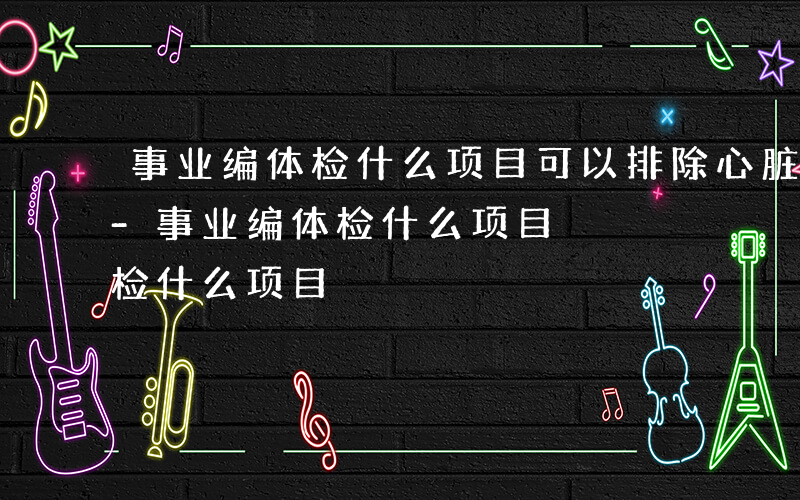 事业编体检什么项目可以排除心脏病理性改变-事业编体检什么项目