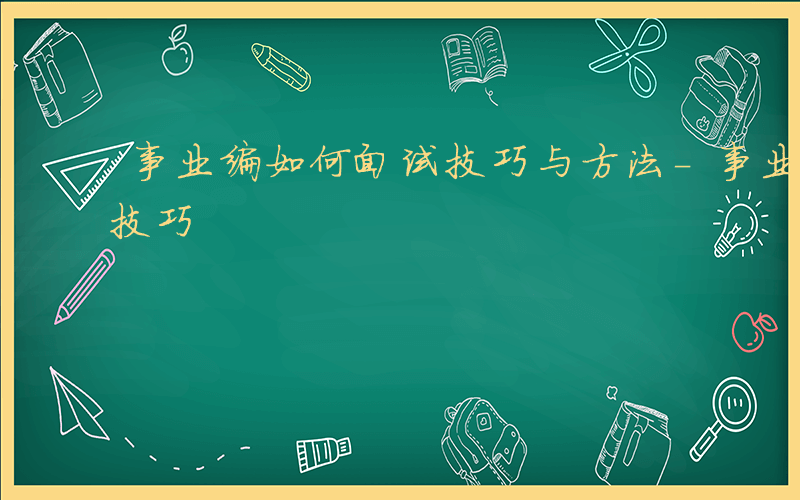 事业编如何面试技巧与方法-事业编如何面试技巧