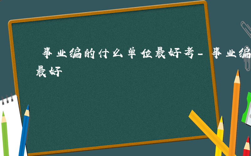 事业编的什么单位最好考-事业编的什么单位最好