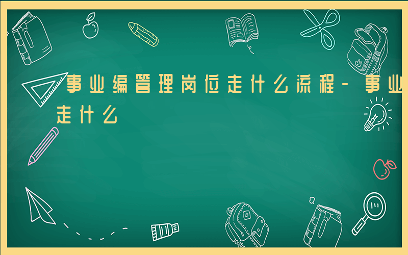 事业编管理岗位走什么流程-事业编管理岗位走什么